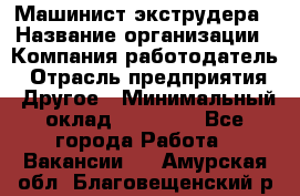 Машинист экструдера › Название организации ­ Компания-работодатель › Отрасль предприятия ­ Другое › Минимальный оклад ­ 12 000 - Все города Работа » Вакансии   . Амурская обл.,Благовещенский р-н